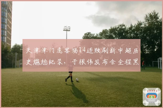 天津津门虎客场14连败刷新中超历史尴尬纪录，于根伟发布会全程黑脸拒答提问