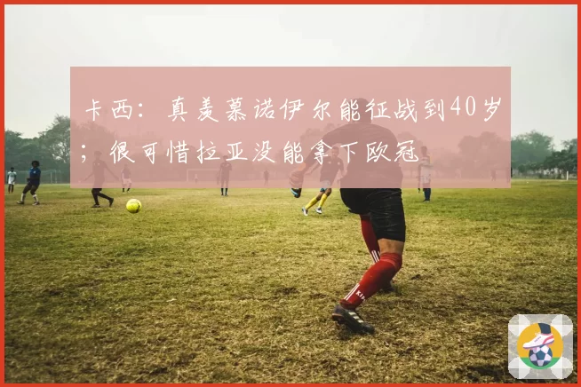 卡西：真羡慕诺伊尔能征战到40岁；很可惜拉亚没能拿下欧冠