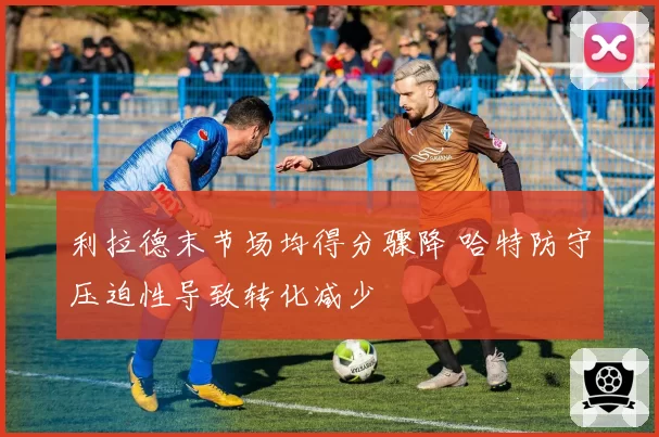 利拉德末节场均得分骤降 哈特防守压迫性导致转化减少