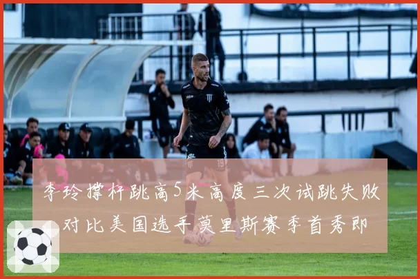 李玲撑杆跳高5米高度三次试跳失败，对比美国选手莫里斯赛季首秀即成功