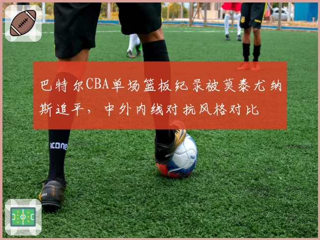 巴特尔CBA单场篮板纪录被莫泰尤纳斯追平,中外内线对抗风格对比
