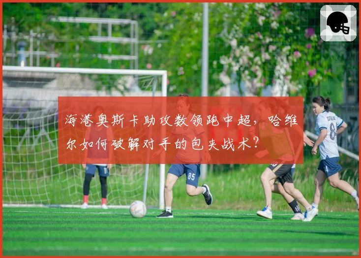 海港奥斯卡助攻数领跑中超,哈维尔如何破解对手的包夹战术?
