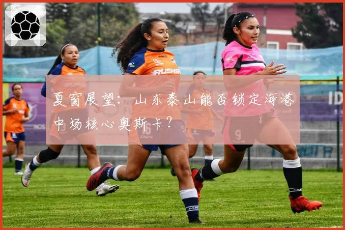 夏窗展望：山东泰山能否锁定海港中场核心奥斯卡？