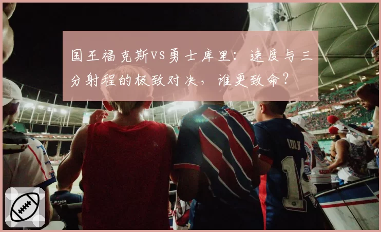 国王福克斯vs勇士库里：速度与三分射程的极致对决，谁更致命？