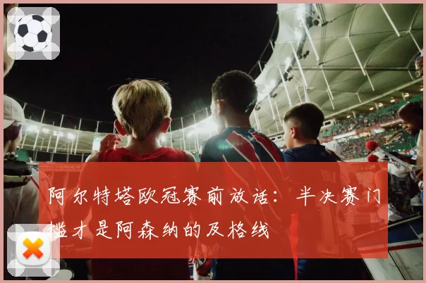 阿尔特塔欧冠赛前放话：半决赛门槛才是阿森纳的及格线