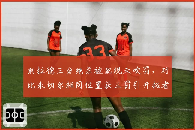 利拉德三分绝杀被犯规未吹罚，对比米切尔相同位置获三罚引开拓者不满