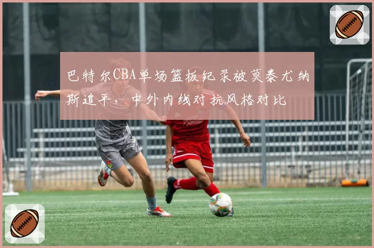 巴特尔CBA单场篮板纪录被莫泰尤纳斯追平,中外内线对抗风格对比