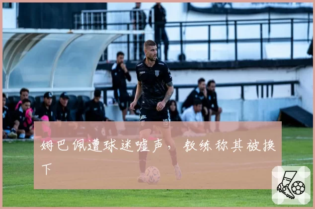 姆巴佩遭球迷嘘声，教练称其被换下
