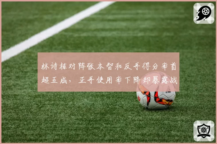 林诗栋对阵张本智和反手得分率首超五成，正手使用率下降却暴露战术隐忧