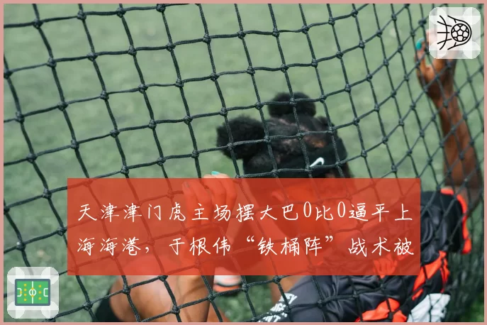 天津津门虎主场摆大巴0比0逼平上海海港，于根伟“铁桶阵”战术被批功利足球