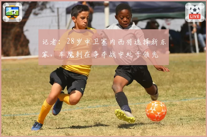 记者：28岁中卫塞内西将选择新东家，车魔刺在争夺战中处于领先