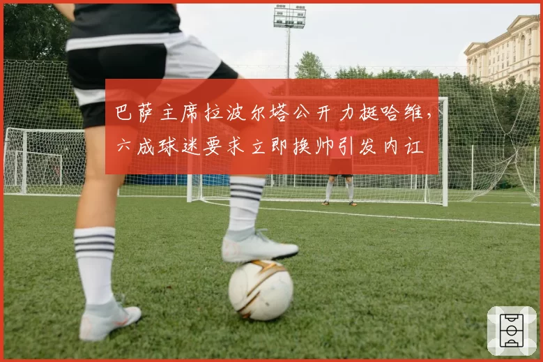 巴萨主席拉波尔塔公开力挺哈维，六成球迷要求立即换帅引发内讧