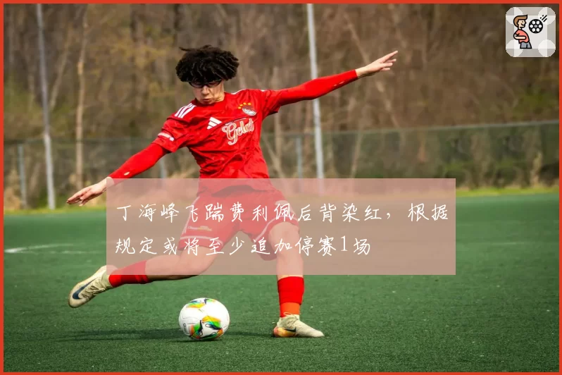 丁海峰飞踹费利佩后背染红,根据规定或将至少追加停赛1场