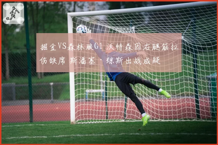 掘金VS森林狼G1 沃特森因右腿筋拉伤缺席 斯潘塞·琼斯出战成疑