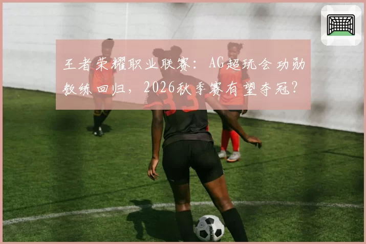 王者荣耀职业联赛：AG超玩会功勋教练回归，2026秋季赛有望夺冠？