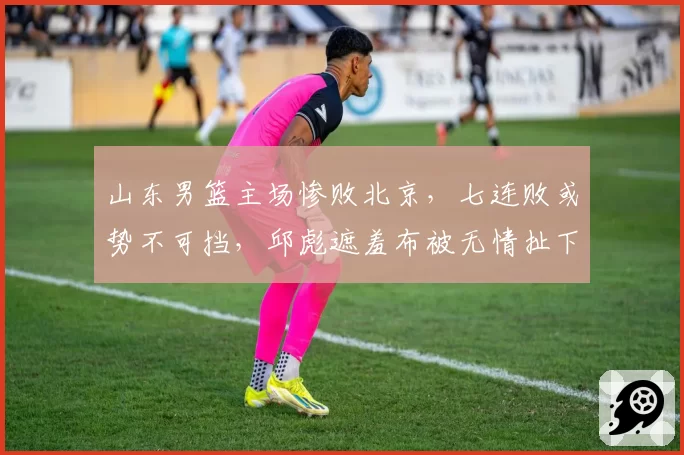 山东男篮主场惨败北京，七连败或势不可挡，邱彪遮羞布被无情扯下