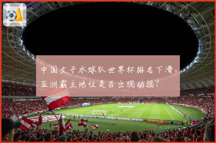 中国女子水球队世界杯排名下滑,亚洲霸主地位是否出现动摇?