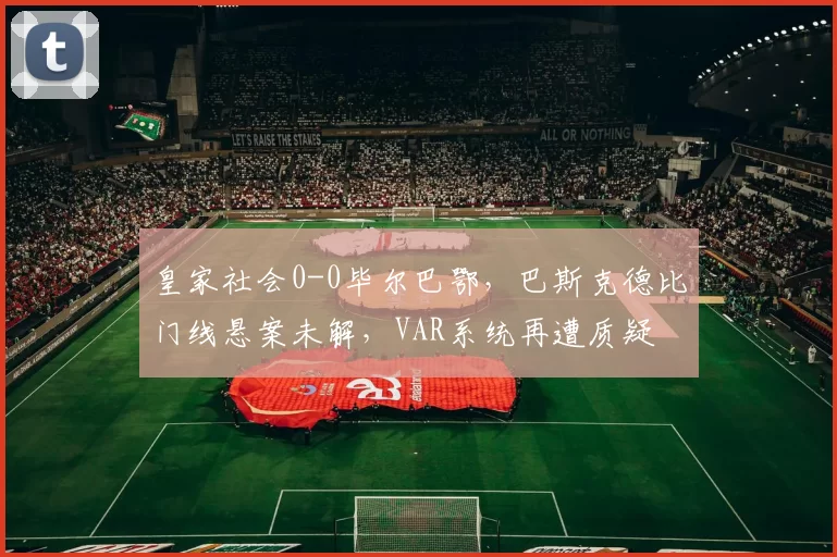皇家社会0-0毕尔巴鄂，巴斯克德比门线悬案未解，VAR系统再遭质疑