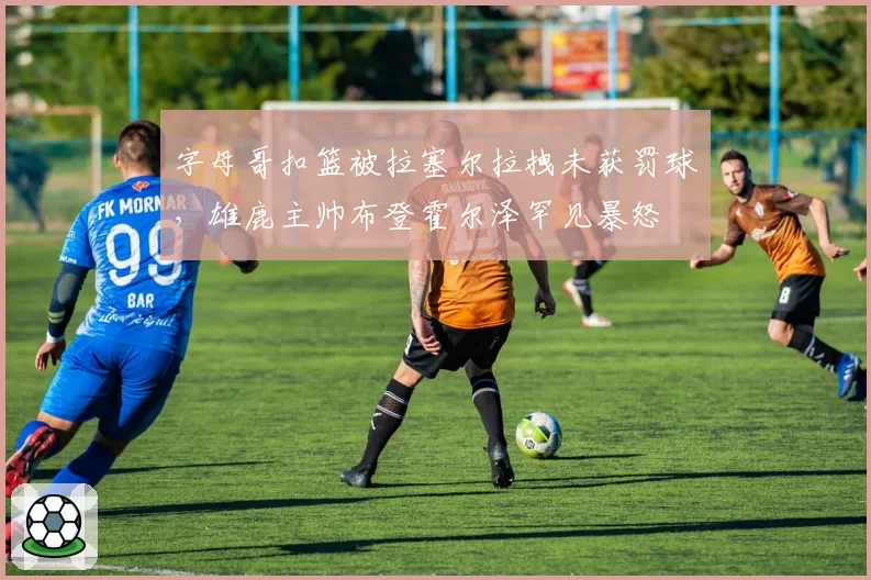 字母哥扣篮被拉塞尔拉拽未获罚球，雄鹿主帅布登霍尔泽罕见暴怒