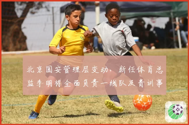 北京国安管理层变动,新任体育总监李明将全面负责一线队及青训事务