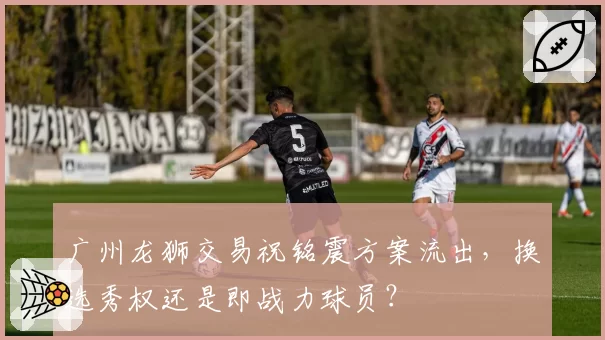 广州龙狮交易祝铭震方案流出，换选秀权还是即战力球员？