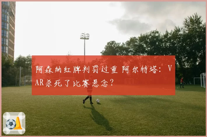 阿森纳红牌判罚过重 阿尔特塔:VAR杀死了比赛悬念?
