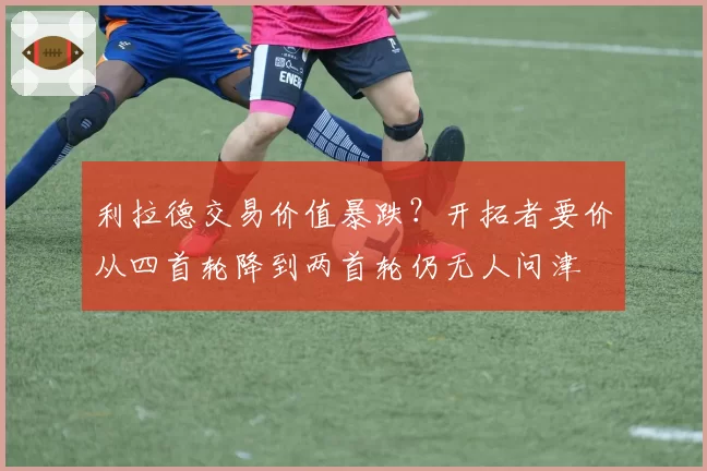 利拉德交易价值暴跌?开拓者要价从四首轮降到两首轮仍无人问津