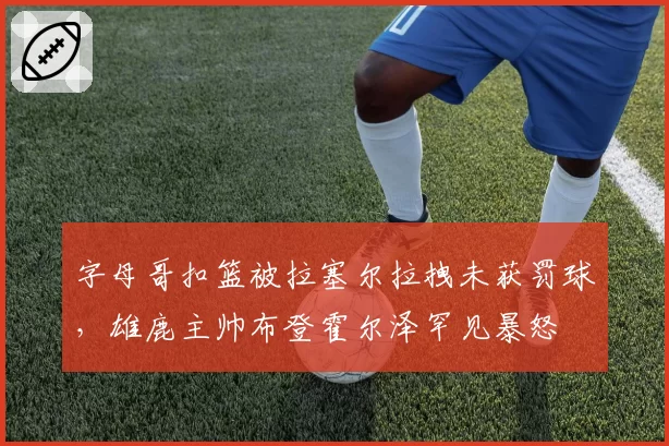 字母哥扣篮被拉塞尔拉拽未获罚球，雄鹿主帅布登霍尔泽罕见暴怒