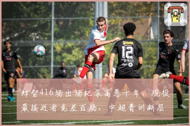 郑智416场出场纪录高悬十年，现役最接近者竟差百场，中超青训断层谁之过