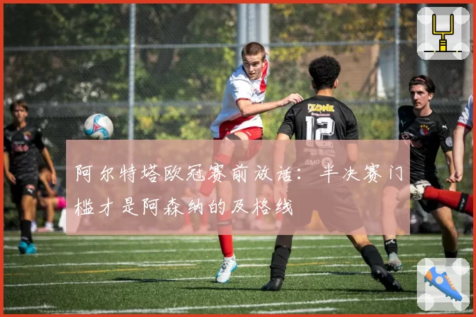 阿尔特塔欧冠赛前放话：半决赛门槛才是阿森纳的及格线