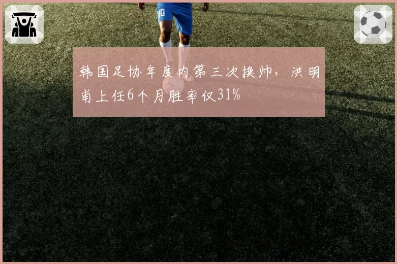 韩国足协年度内第三次换帅，洪明甫上任6个月胜率仅31%