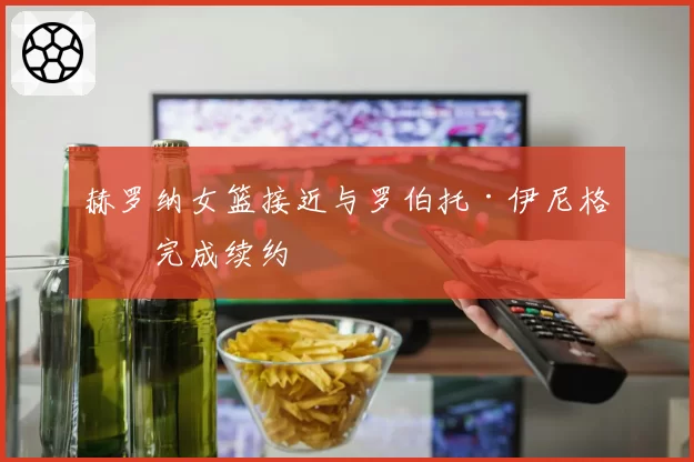 赫罗纳女篮接近与罗伯托·伊尼格斯完成续约