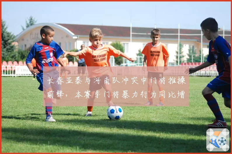 长春亚泰与河南队冲突中门将推搡前锋，本赛季门将暴力行为同比增50%