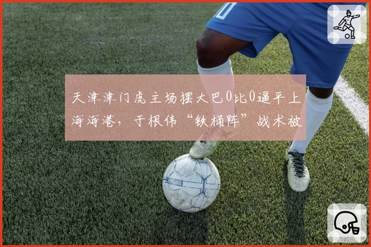 天津津门虎主场摆大巴0比0逼平上海海港，于根伟“铁桶阵”战术被批功利足球