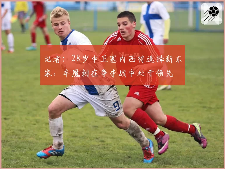 记者：28岁中卫塞内西将选择新东家，车魔刺在争夺战中处于领先
