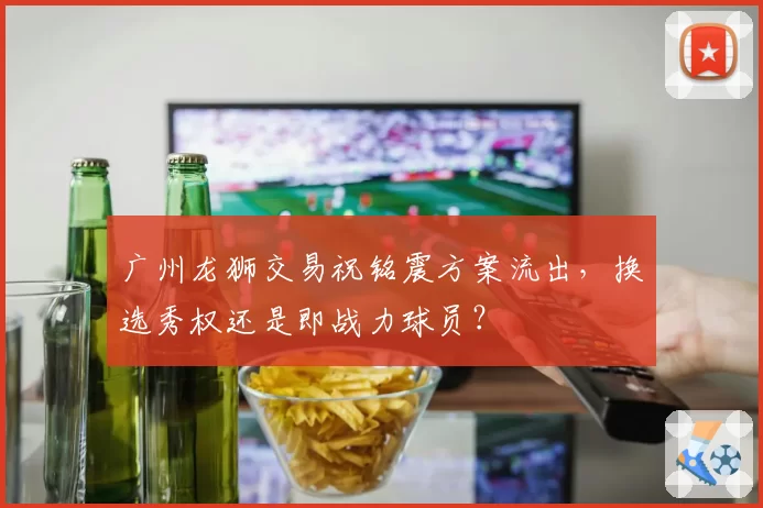 广州龙狮交易祝铭震方案流出，换选秀权还是即战力球员？
