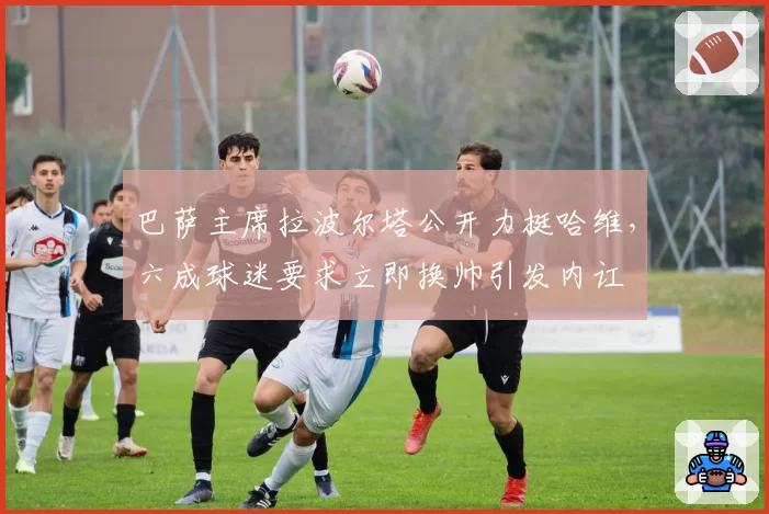 巴萨主席拉波尔塔公开力挺哈维，六成球迷要求立即换帅引发内讧