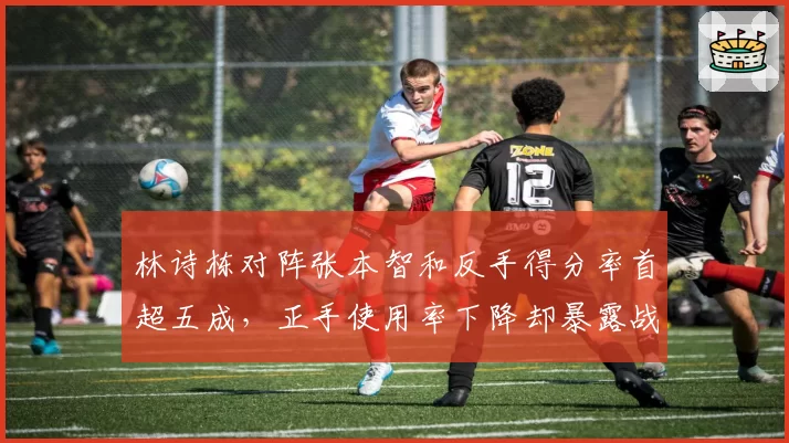 林诗栋对阵张本智和反手得分率首超五成，正手使用率下降却暴露战术隐忧