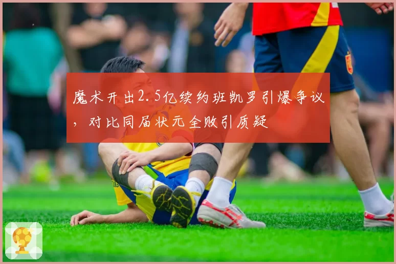 魔术开出2.5亿续约班凯罗引爆争议，对比同届状元全败引质疑