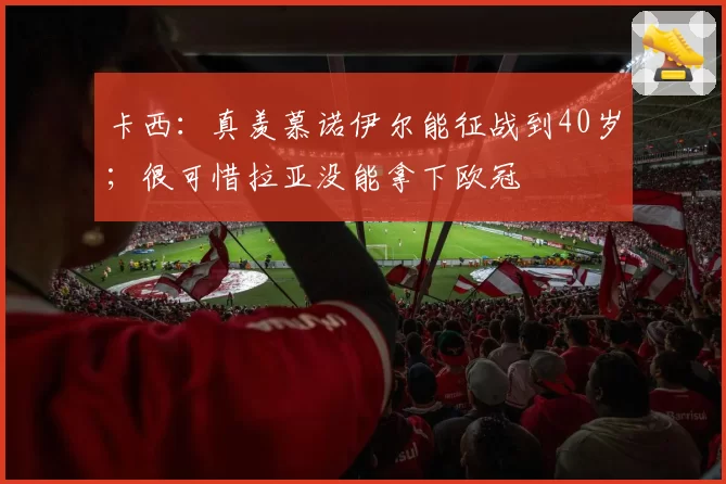 卡西：真羡慕诺伊尔能征战到40岁；很可惜拉亚没能拿下欧冠