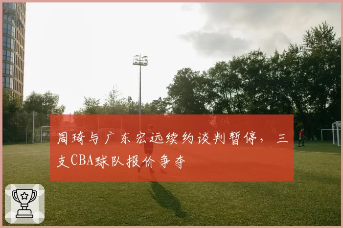 周琦与广东宏远续约谈判暂停，三支CBA球队报价争夺