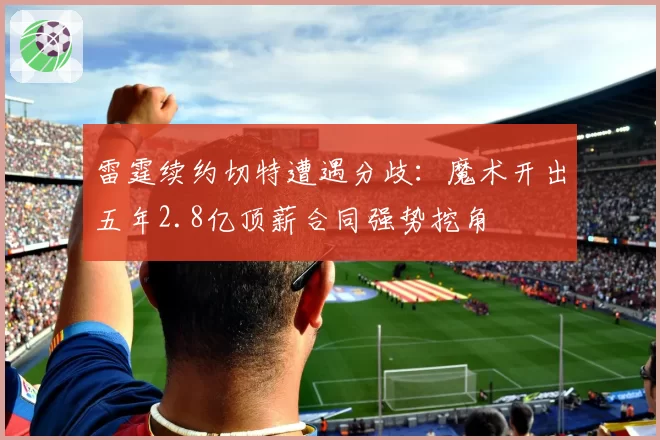 雷霆续约切特遭遇分歧：魔术开出五年2.8亿顶薪合同强势挖角