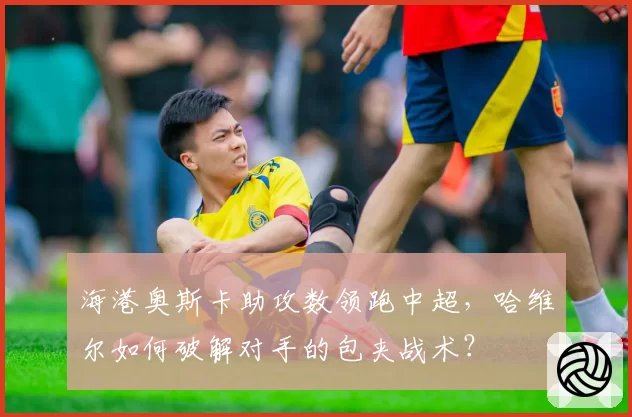 海港奥斯卡助攻数领跑中超,哈维尔如何破解对手的包夹战术?