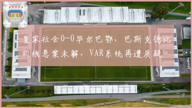 皇家社会0-0毕尔巴鄂,巴斯克德比门线悬案未解,VAR系统再遭质疑