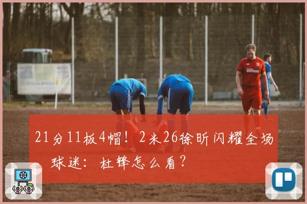 21分11板4帽！2米26徐昕闪耀全场，球迷：杜锋怎么看？