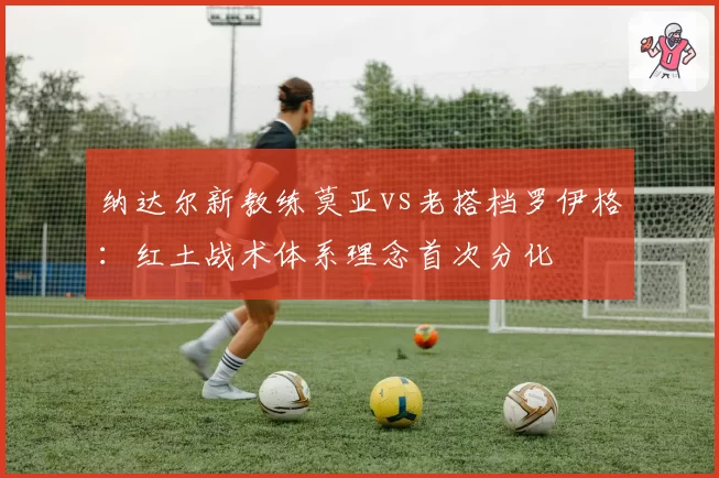 纳达尔新教练莫亚vs老搭档罗伊格：红土战术体系理念首次分化