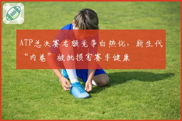 ATP总决赛名额竞争白热化，新生代“内卷”被批损害赛季健康