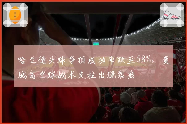 哈兰德头球争顶成功率跌至58%，曼城高空球战术支柱出现裂痕