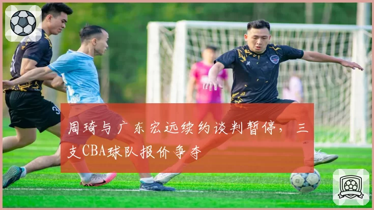 周琦与广东宏远续约谈判暂停,三支CBA球队报价争夺