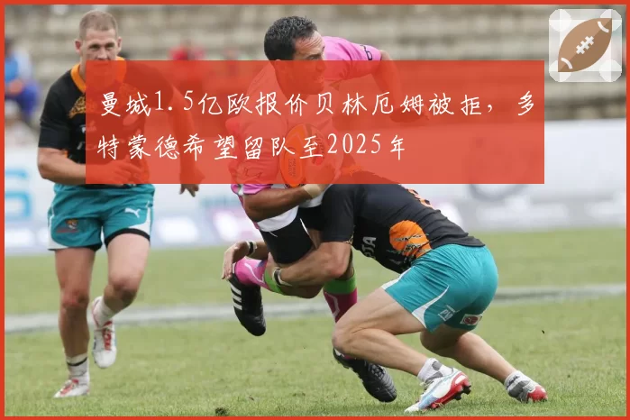 曼城1.5亿欧报价贝林厄姆被拒,多特蒙德希望留队至2025年